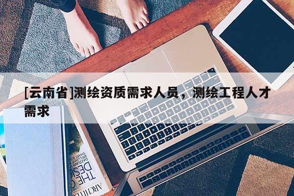 [云南省]測繪資質(zhì)需求人員，測繪工程人才需求