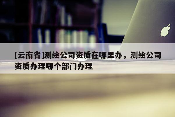 [云南省]測繪公司資質在哪里辦，測繪公司資質辦理哪個部門辦理