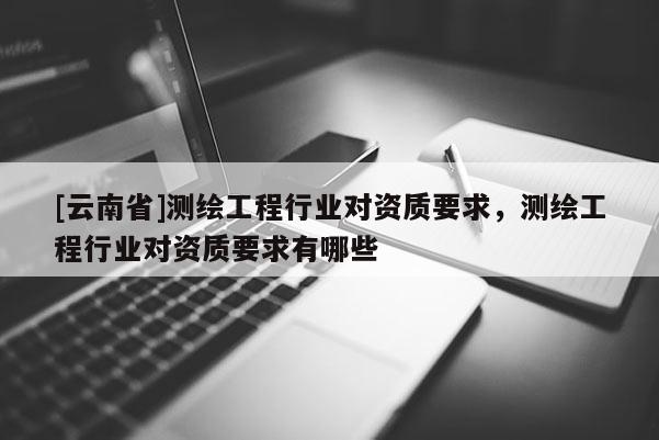 [云南省]測繪工程行業(yè)對資質(zhì)要求，測繪工程行業(yè)對資質(zhì)要求有哪些