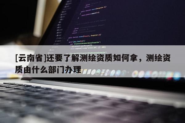[云南省]還要了解測繪資質(zhì)如何拿，測繪資質(zhì)由什么部門辦理