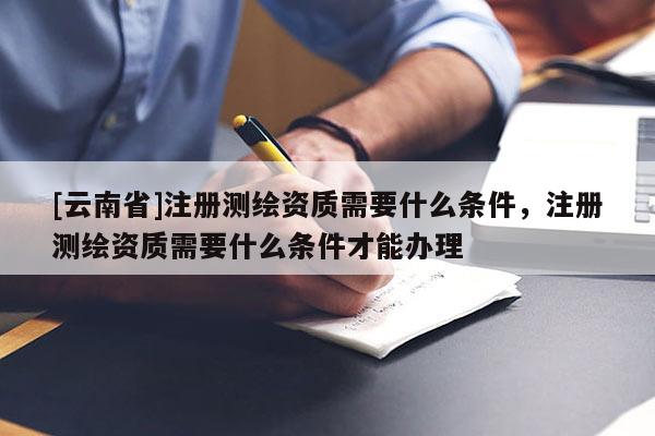 [云南省]注冊測繪資質需要什么條件，注冊測繪資質需要什么條件才能辦理