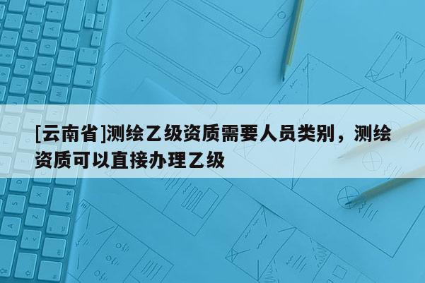 [云南省]測繪乙級資質(zhì)需要人員類別，測繪資質(zhì)可以直接辦理乙級