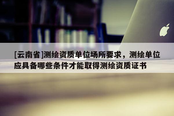 [云南省]測繪資質(zhì)單位場所要求，測繪單位應(yīng)具備哪些條件才能取得測繪資質(zhì)證書