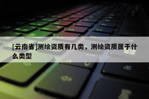 [云南省]測繪資質有幾類，測繪資質屬于什么類型
