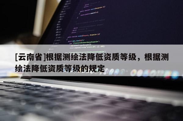 [云南省]根據(jù)測(cè)繪法降低資質(zhì)等級(jí)，根據(jù)測(cè)繪法降低資質(zhì)等級(jí)的規(guī)定