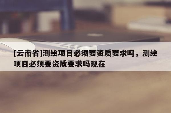 [云南省]測繪項目必須要資質要求嗎，測繪項目必須要資質要求嗎現在