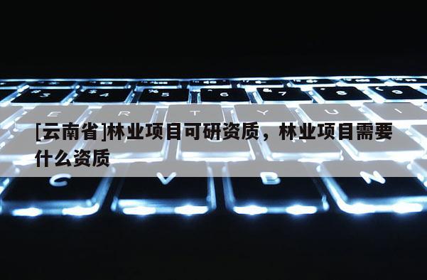 [云南省]林業項目可研資質，林業項目需要什么資質
