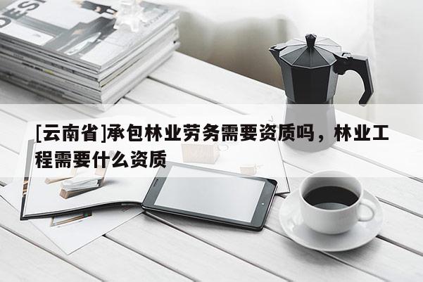 [云南省]承包林業勞務需要資質嗎，林業工程需要什么資質