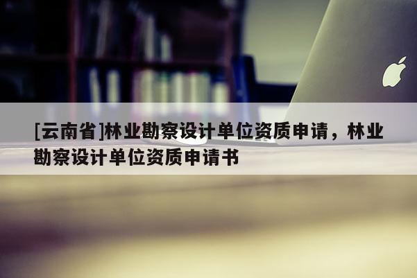[云南省]林業勘察設計單位資質申請，林業勘察設計單位資質申請書