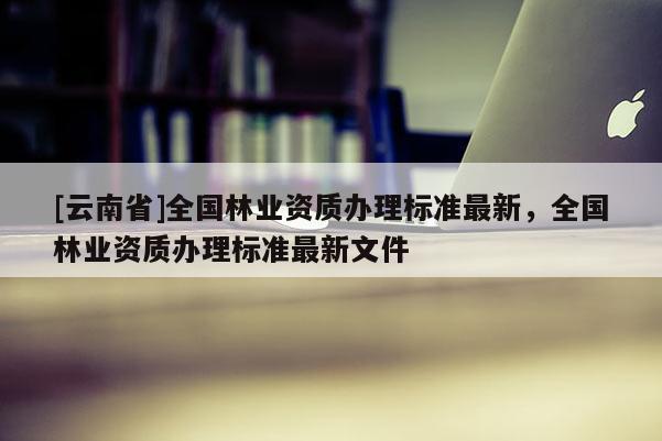 [云南省]全國林業資質辦理標準最新，全國林業資質辦理標準最新文件