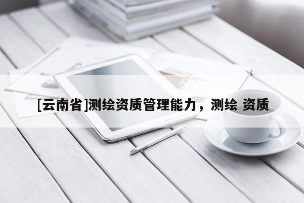[云南省]測繪資質管理能力，測繪 資質