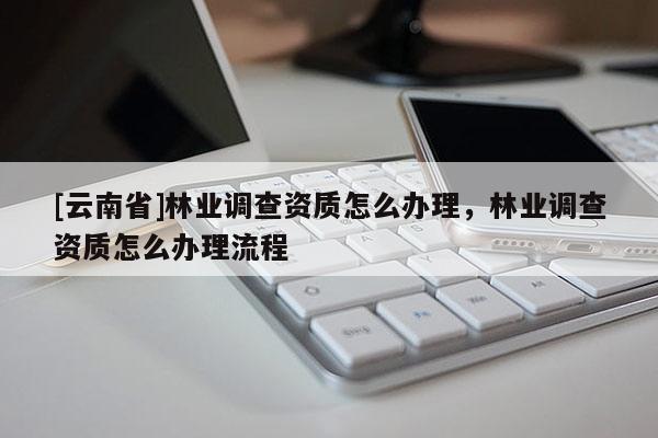 [云南省]林業(yè)調(diào)查資質(zhì)怎么辦理，林業(yè)調(diào)查資質(zhì)怎么辦理流程