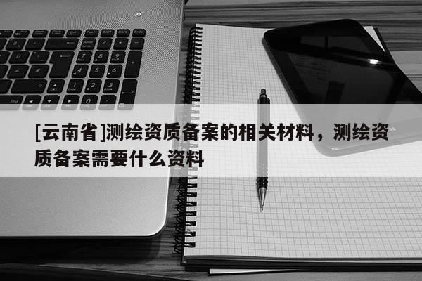 [云南省]測繪資質(zhì)備案的相關(guān)材料，測繪資質(zhì)備案需要什么資料