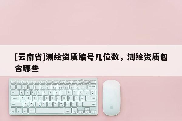 [云南省]測(cè)繪資質(zhì)編號(hào)幾位數(shù)，測(cè)繪資質(zhì)包含哪些