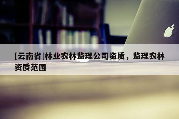 [云南省]林業(yè)農(nóng)林監(jiān)理公司資質(zhì)，監(jiān)理農(nóng)林資質(zhì)范圍