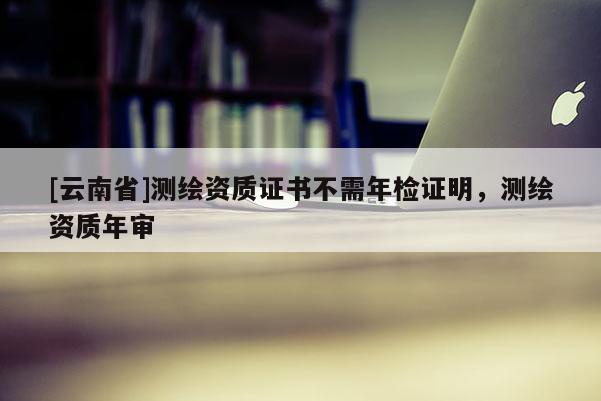 [云南省]測繪資質證書不需年檢證明，測繪資質年審