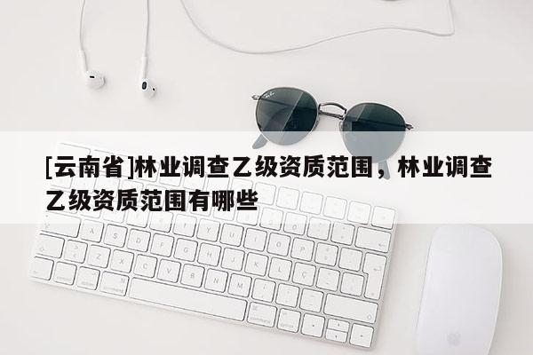 [云南省]林業(yè)調(diào)查乙級(jí)資質(zhì)范圍，林業(yè)調(diào)查乙級(jí)資質(zhì)范圍有哪些