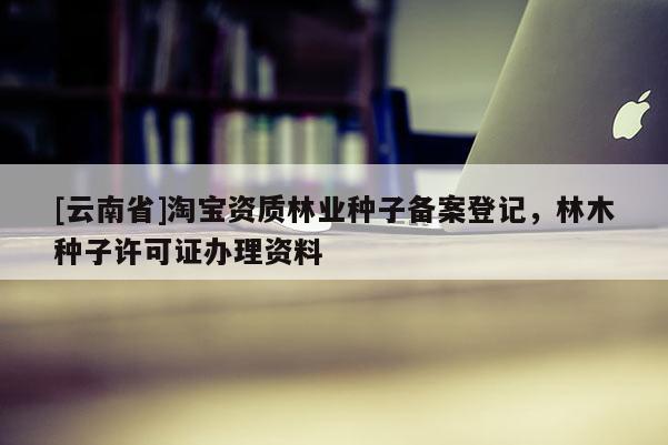 [云南省]淘寶資質林業種子備案登記，林木種子許可證辦理資料