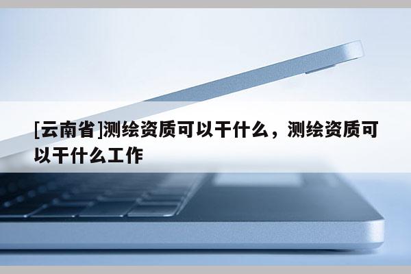 [云南省]測繪資質可以干什么，測繪資質可以干什么工作
