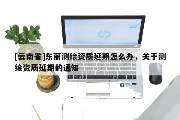 [云南省]東麗測繪資質(zhì)延期怎么辦，關(guān)于測繪資質(zhì)延期的通知