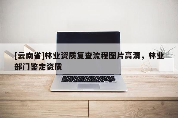 [云南省]林業(yè)資質(zhì)復(fù)查流程圖片高清，林業(yè)部門(mén)鑒定資質(zhì)