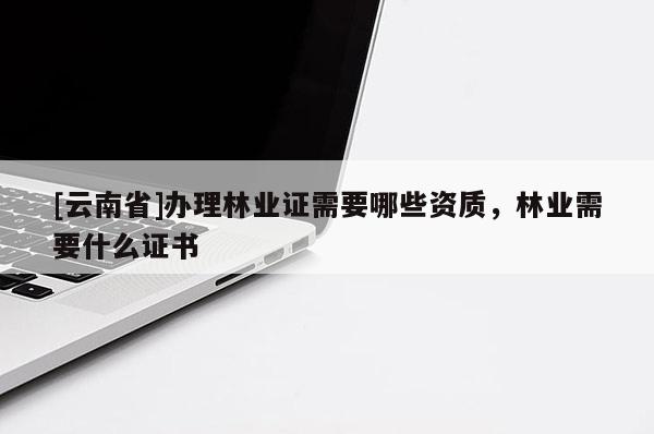 [云南省]辦理林業證需要哪些資質，林業需要什么證書