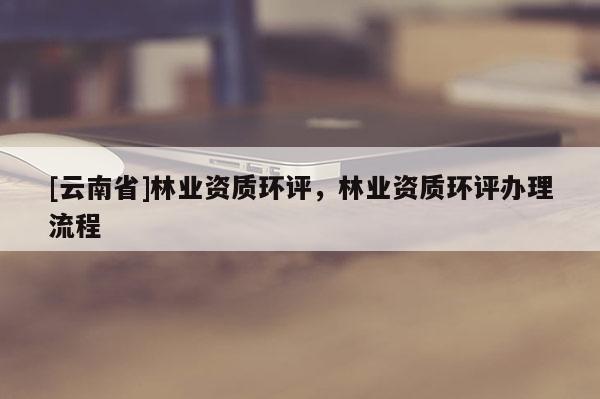 [云南省]林業(yè)資質(zhì)環(huán)評，林業(yè)資質(zhì)環(huán)評辦理流程