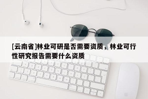 [云南省]林業(yè)可研是否需要資質(zhì)，林業(yè)可行性研究報告需要什么資質(zhì)