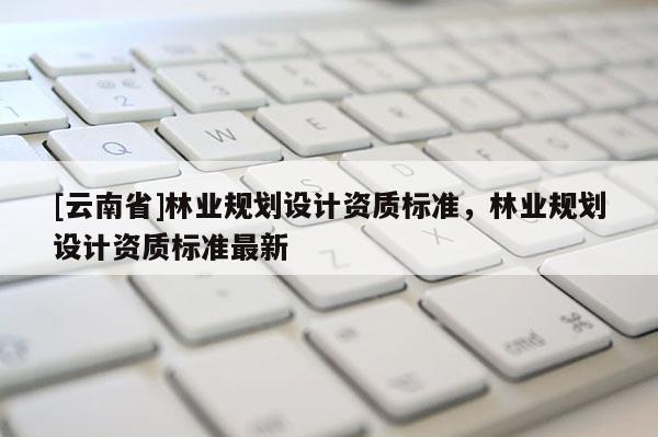 [云南省]林業(yè)規(guī)劃設(shè)計(jì)資質(zhì)標(biāo)準(zhǔn)，林業(yè)規(guī)劃設(shè)計(jì)資質(zhì)標(biāo)準(zhǔn)最新