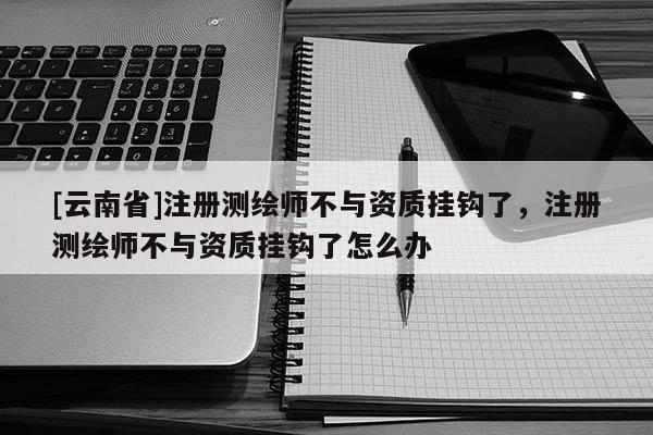 [云南省]注冊測繪師不與資質掛鉤了，注冊測繪師不與資質掛鉤了怎么辦