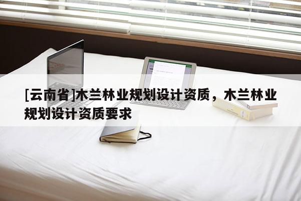 [云南省]木蘭林業規劃設計資質，木蘭林業規劃設計資質要求