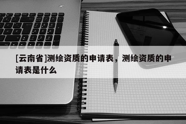 [云南省]測繪資質的申請表，測繪資質的申請表是什么