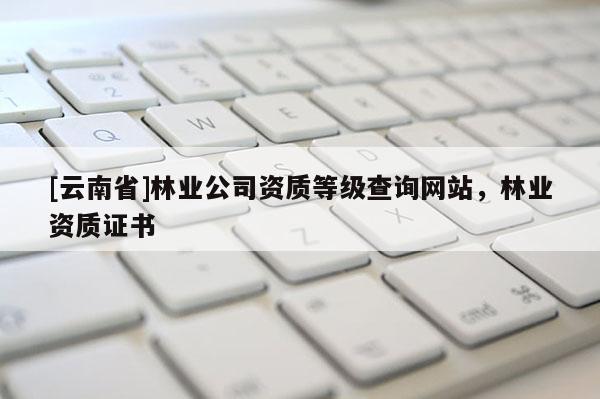 [云南省]林業(yè)公司資質(zhì)等級查詢網(wǎng)站，林業(yè)資質(zhì)證書