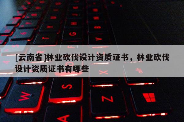 [云南省]林業(yè)砍伐設(shè)計資質(zhì)證書，林業(yè)砍伐設(shè)計資質(zhì)證書有哪些