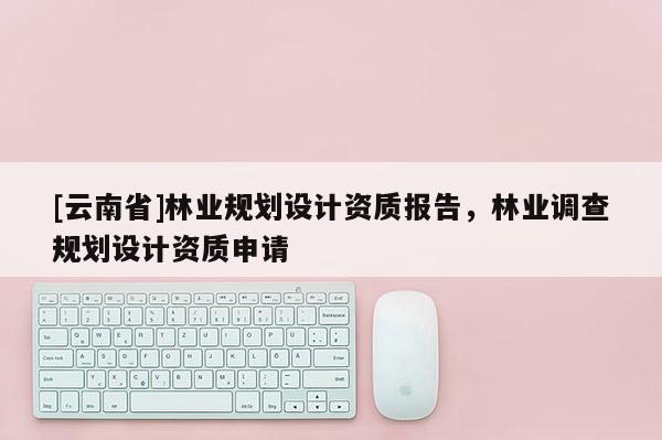[云南省]林業規劃設計資質報告，林業調查規劃設計資質申請