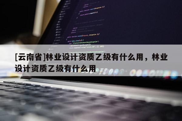 [云南省]林業設計資質乙級有什么用，林業設計資質乙級有什么用