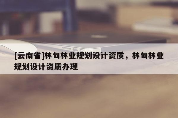 [云南省]林甸林業(yè)規(guī)劃設(shè)計資質(zhì)，林甸林業(yè)規(guī)劃設(shè)計資質(zhì)辦理