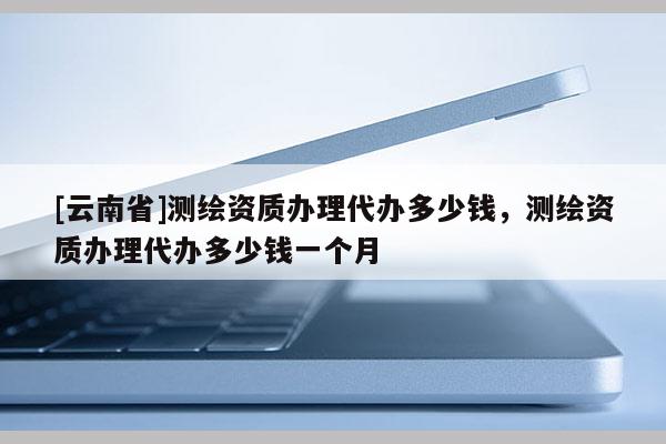 [云南省]測繪資質辦理代辦多少錢，測繪資質辦理代辦多少錢一個月