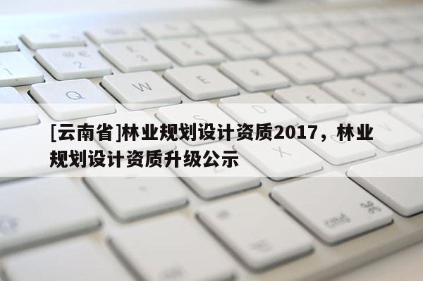 [云南省]林業(yè)規(guī)劃設(shè)計資質(zhì)2017，林業(yè)規(guī)劃設(shè)計資質(zhì)升級公示