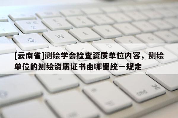 [云南省]測繪學(xué)會檢查資質(zhì)單位內(nèi)容，測繪單位的測繪資質(zhì)證書由哪里統(tǒng)一規(guī)定
