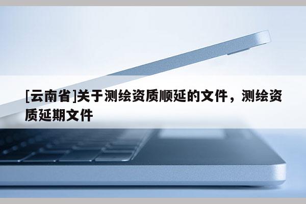 [云南省]關于測繪資質順延的文件，測繪資質延期文件