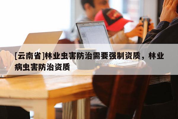 [云南省]林業蟲害防治需要強制資質，林業病蟲害防治資質