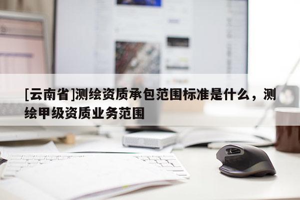 [云南省]測繪資質(zhì)承包范圍標準是什么，測繪甲級資質(zhì)業(yè)務(wù)范圍
