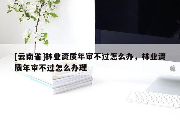 [云南省]林業資質年審不過怎么辦，林業資質年審不過怎么辦理