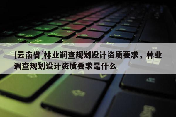 [云南省]林業調查規劃設計資質要求，林業調查規劃設計資質要求是什么