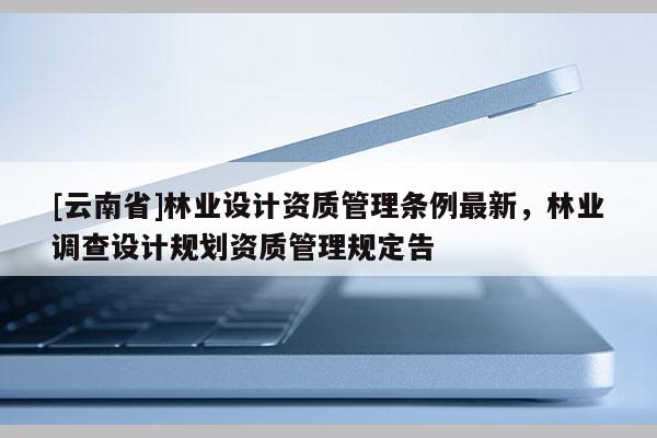 [云南省]林業設計資質管理條例最新，林業調查設計規劃資質管理規定告