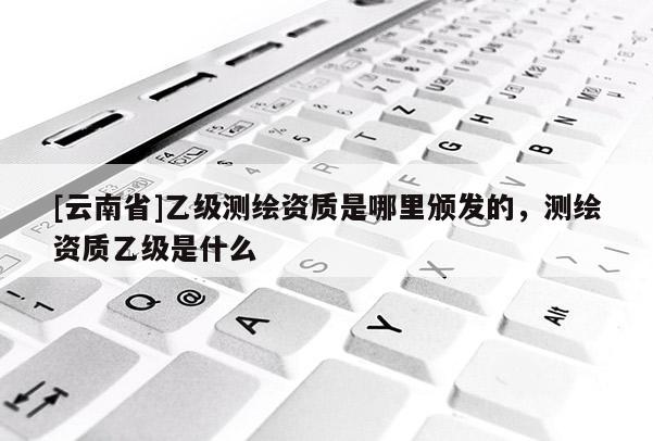 [云南省]乙級測繪資質是哪里頒發的，測繪資質乙級是什么
