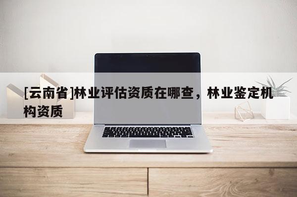 [云南省]林業評估資質在哪查，林業鑒定機構資質