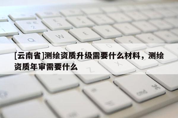 [云南省]測繪資質(zhì)升級需要什么材料，測繪資質(zhì)年審需要什么