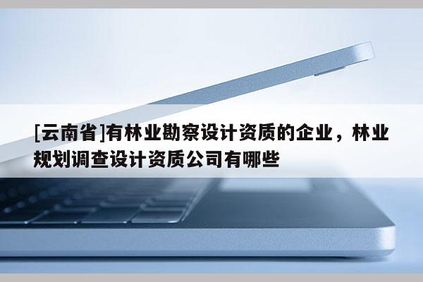 [云南省]有林業(yè)勘察設(shè)計(jì)資質(zhì)的企業(yè)，林業(yè)規(guī)劃調(diào)查設(shè)計(jì)資質(zhì)公司有哪些